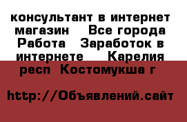 консультант в интернет магазин  - Все города Работа » Заработок в интернете   . Карелия респ.,Костомукша г.